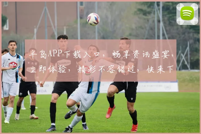 半岛APP下载入口，畅享资讯盛宴，立即体验，精彩不容错过，快来下载