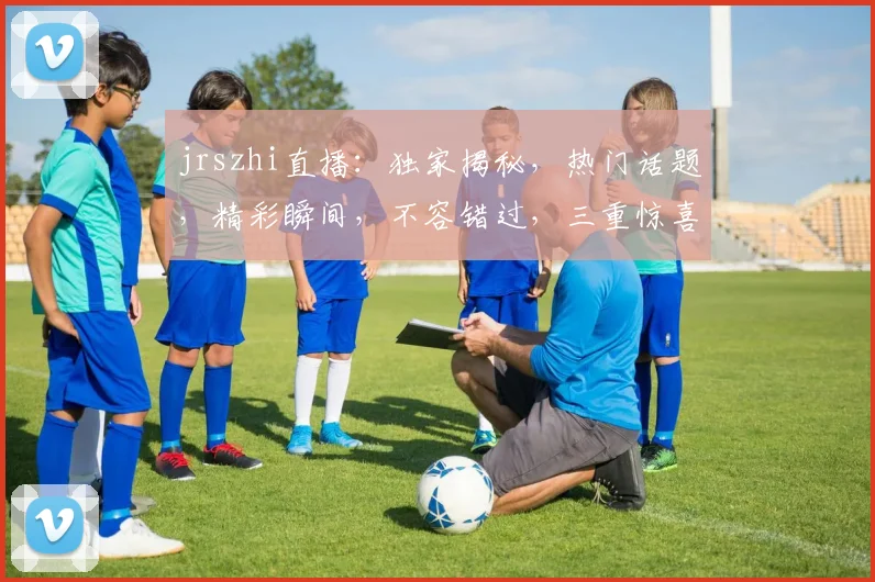 jrszhi直播：独家揭秘，热门话题，精彩瞬间，不容错过，三重惊喜等你来