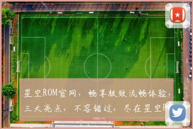 星空ROM官网，畅享极致流畅体验，三大亮点，不容错过，尽在星空ROM官网