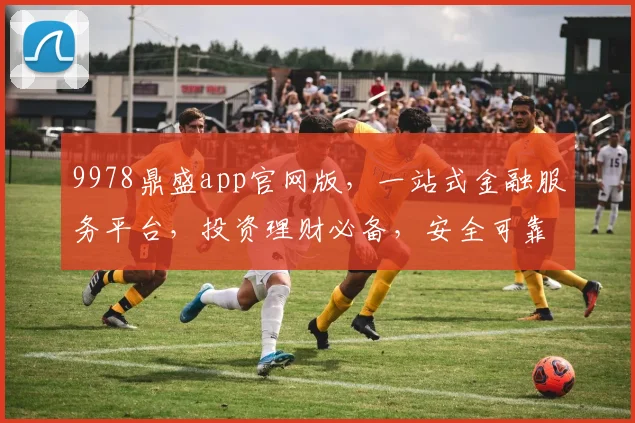 9978鼎盛app官网版，一站式金融服务平台，投资理财必备，安全可靠，便捷高效，轻松赚钱