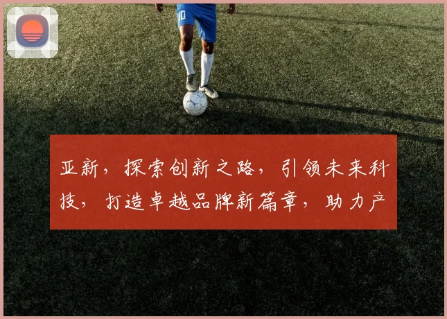 亚新，探索创新之路，引领未来科技，打造卓越品牌新篇章，助力产业升级。