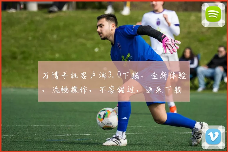 万博手机客户端3.0下载，全新体验，流畅操作，不容错过，速来下载