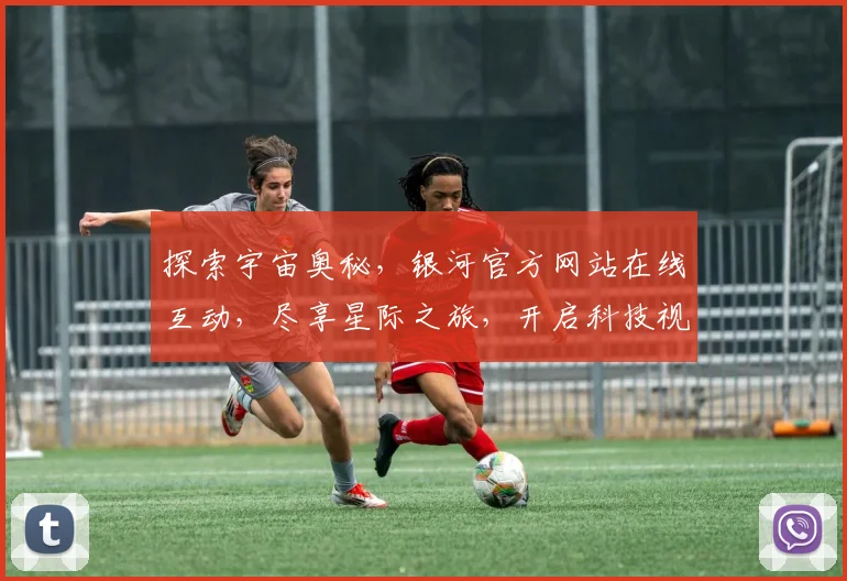 探索宇宙奥秘，银河官方网站在线互动，尽享星际之旅，开启科技视野新境界，邀您共赴星际盛宴