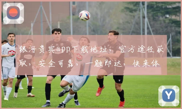 银河贵宾app下载地址，官方途径获取，安全可靠，一触即达，快来体验