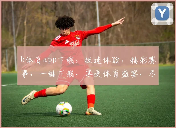 b体育app下载，极速体验，精彩赛事，一键下载，享受体育盛宴，尽在掌握